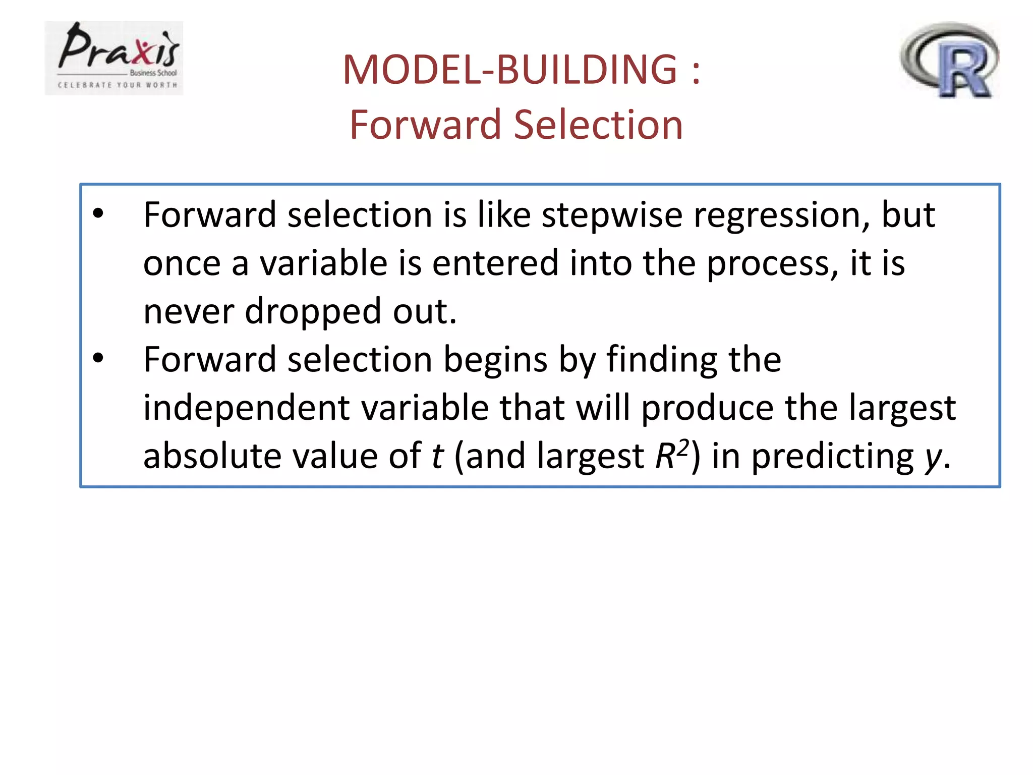 MODEL-BUILDING :
Forward Selection
• Forward selection is like stepwise regression, but
once a variable is entered into the process, it is
never dropped out.
• Forward selection begins by finding the
independent variable that will produce the largest
absolute value of t (and largest R2) in predicting y.
 