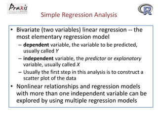 Simple Regression Analysis
• Bivariate (two variables) linear regression -- the
most elementary regression model
– dependent variable, the variable to be predicted,
usually called Y
– independent variable, the predictor or explanatory
variable, usually called X
– Usually the first step in this analysis is to construct a
scatter plot of the data
• Nonlinear relationships and regression models
with more than one independent variable can be
explored by using multiple regression models
 