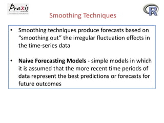 Smoothing Techniques
• Smoothing techniques produce forecasts based on
“smoothing out” the irregular fluctuation effects in
the time-series data
• Naive Forecasting Models - simple models in which
it is assumed that the more recent time periods of
data represent the best predictions or forecasts for
future outcomes
 