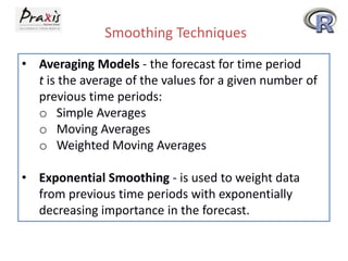 Smoothing Techniques
• Averaging Models - the forecast for time period
t is the average of the values for a given number of
previous time periods:
o Simple Averages
o Moving Averages
o Weighted Moving Averages
• Exponential Smoothing - is used to weight data
from previous time periods with exponentially
decreasing importance in the forecast.
 
