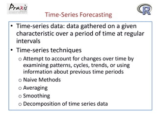 Time-Series Forecasting
• Time-series data: data gathered on a given
characteristic over a period of time at regular
intervals
• Time-series techniques
o Attempt to account for changes over time by
examining patterns, cycles, trends, or using
information about previous time periods
o Naive Methods
o Averaging
o Smoothing
o Decomposition of time series data
 
