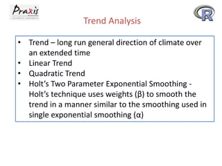 Trend Analysis
• Trend – long run general direction of climate over
an extended time
• Linear Trend
• Quadratic Trend
• Holt’s Two Parameter Exponential Smoothing -
Holt’s technique uses weights (β) to smooth the
trend in a manner similar to the smoothing used in
single exponential smoothing (α)
 