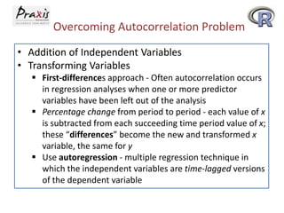 Overcoming Autocorrelation Problem
• Addition of Independent Variables
• Transforming Variables
 First-differences approach - Often autocorrelation occurs
in regression analyses when one or more predictor
variables have been left out of the analysis
 Percentage change from period to period - each value of x
is subtracted from each succeeding time period value of x;
these “differences” become the new and transformed x
variable, the same for y
 Use autoregression - multiple regression technique in
which the independent variables are time-lagged versions
of the dependent variable
 