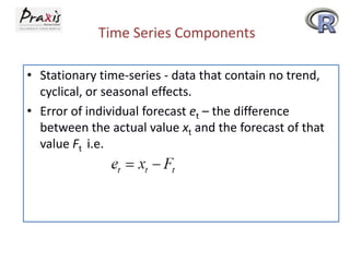 Time Series Components
• Stationary time-series - data that contain no trend,
cyclical, or seasonal effects.
• Error of individual forecast et – the difference
between the actual value xt and the forecast of that
value Ft i.e.
 