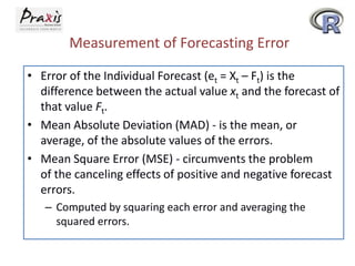 Measurement of Forecasting Error
• Error of the Individual Forecast (et = Xt – Ft) is the
difference between the actual value xt and the forecast of
that value Ft.
• Mean Absolute Deviation (MAD) - is the mean, or
average, of the absolute values of the errors.
• Mean Square Error (MSE) - circumvents the problem
of the canceling effects of positive and negative forecast
errors.
– Computed by squaring each error and averaging the
squared errors.
 