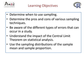 Learning Objectives
• Determine when to use sampling.
• Determine the pros and cons of various sampling
techniques.
• Be aware of the different types of errors that can
occur in a study.
• Understand the impact of the Central Limit
Theorem on statistical analysis.
• Use the sampling distributions of the sample
mean and sample proportion.

 