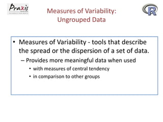 Measures of Variability:
Ungrouped Data
• Measures of Variability - tools that describe
the spread or the dispersion of a set of data.
– Provides more meaningful data when used
• with measures of central tendency
• in comparison to other groups

 