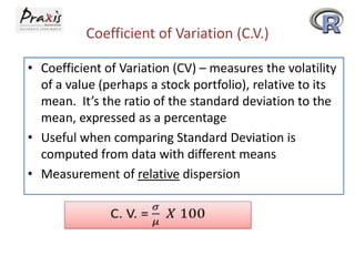 Coefficient of Variation (C.V.)
• Coefficient of Variation (CV) – measures the volatility
of a value (perhaps a stock portfolio), relative to its
mean. It’s the ratio of the standard deviation to the
mean, expressed as a percentage
• Useful when comparing Standard Deviation is
computed from data with different means
• Measurement of relative dispersion

 
