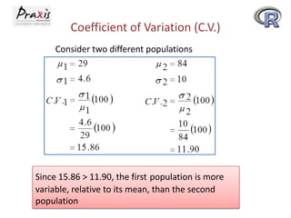 Coefficient of Variation (C.V.)
Consider two different populations

Since 15.86 > 11.90, the first population is more
variable, relative to its mean, than the second
population

 
