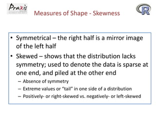 Measures of Shape - Skewness
• Symmetrical – the right half is a mirror image
of the left half
• Skewed – shows that the distribution lacks
symmetry; used to denote the data is sparse at
one end, and piled at the other end
– Absence of symmetry
– Extreme values or “tail” in one side of a distribution
– Positively- or right-skewed vs. negatively- or left-skewed

 