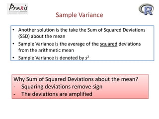 Sample Variance
• Another solution is the take the Sum of Squared Deviations
(SSD) about the mean
• Sample Variance is the average of the squared deviations
from the arithmetic mean
• Sample Variance is denoted by s2

Why Sum of Squared Deviations about the mean?
- Squaring deviations remove sign
- The deviations are amplified

 