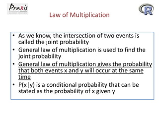 Law of Multiplication
• As we know, the intersection of two events is
called the joint probability
• General law of multiplication is used to find the
joint probability
• General law of multiplication gives the probability
that both events x and y will occur at the same
time
• P(x|y) is a conditional probability that can be
stated as the probability of x given y

 
