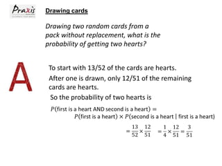 Drawing cards

Drawing two random cards from a
pack without replacement, what is the
probability of getting two hearts?
To start with 13/52 of the cards are hearts.
After one is drawn, only 12/51 of the remaining
cards are hearts.
So the probability of two hearts is

 