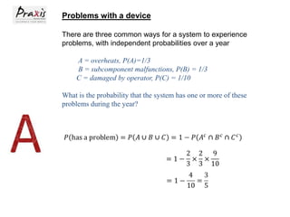 Problems with a device
There are three common ways for a system to experience
problems, with independent probabilities over a year
A = overheats, P(A)=1/3
B = subcomponent malfunctions, P(B) = 1/3
C = damaged by operator, P(C) = 1/10
What is the probability that the system has one or more of these
problems during the year?

 