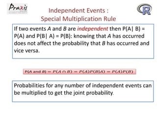 Independent Events :
Special Multiplication Rule
If two events A and B are independent then P(A| B) =
P(A) and P(B| A) = P(B): knowing that A has occurred
does not affect the probability that B has occurred and
vice versa.

Probabilities for any number of independent events can
be multiplied to get the joint probability.

 