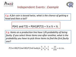 Independent Events : Example
E.g. A fair coin is tossed twice, what is the chance of getting a
head and then a tail?

P(H1 and T2) = P(H1)P(T2) = ½ x ½ = ¼.
E.g. Items on a production line have 1/6 probability of being
faulty. If you select three items one after another, what is the
probability you have to pick three items to find the first faulty
one?

 