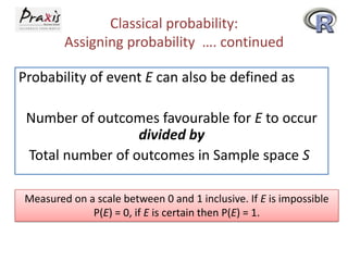 Classical probability:
Assigning probability …. continued
Probability of event E can also be defined as
Number of outcomes favourable for E to occur
divided by
Total number of outcomes in Sample space S
Measured on a scale between 0 and 1 inclusive. If E is impossible
P(E) = 0, if E is certain then P(E) = 1.

 