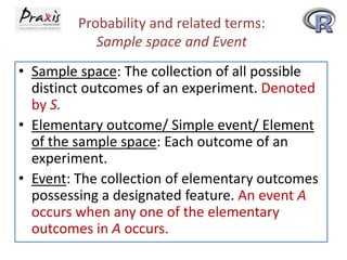 Probability and related terms:
Sample space and Event
• Sample space: The collection of all possible
distinct outcomes of an experiment. Denoted
by S.
• Elementary outcome/ Simple event/ Element
of the sample space: Each outcome of an
experiment.
• Event: The collection of elementary outcomes
possessing a designated feature. An event A
occurs when any one of the elementary
outcomes in A occurs.

 