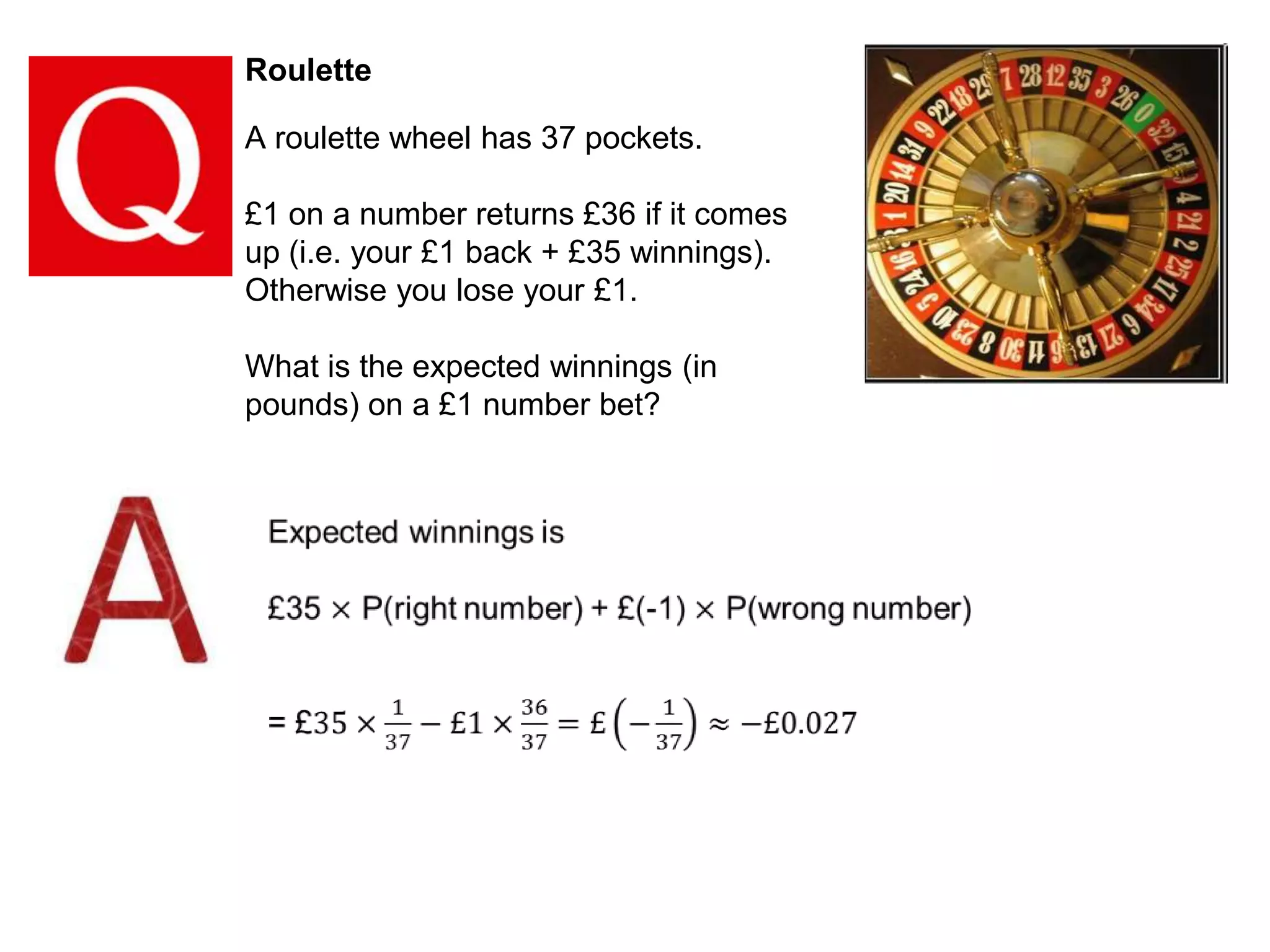 Roulette

A roulette wheel has 37 pockets.
£1 on a number returns £36 if it comes
up (i.e. your £1 back + £35 winnings).
Otherwise you lose your £1.
What is the expected winnings (in
pounds) on a £1 number bet?

 