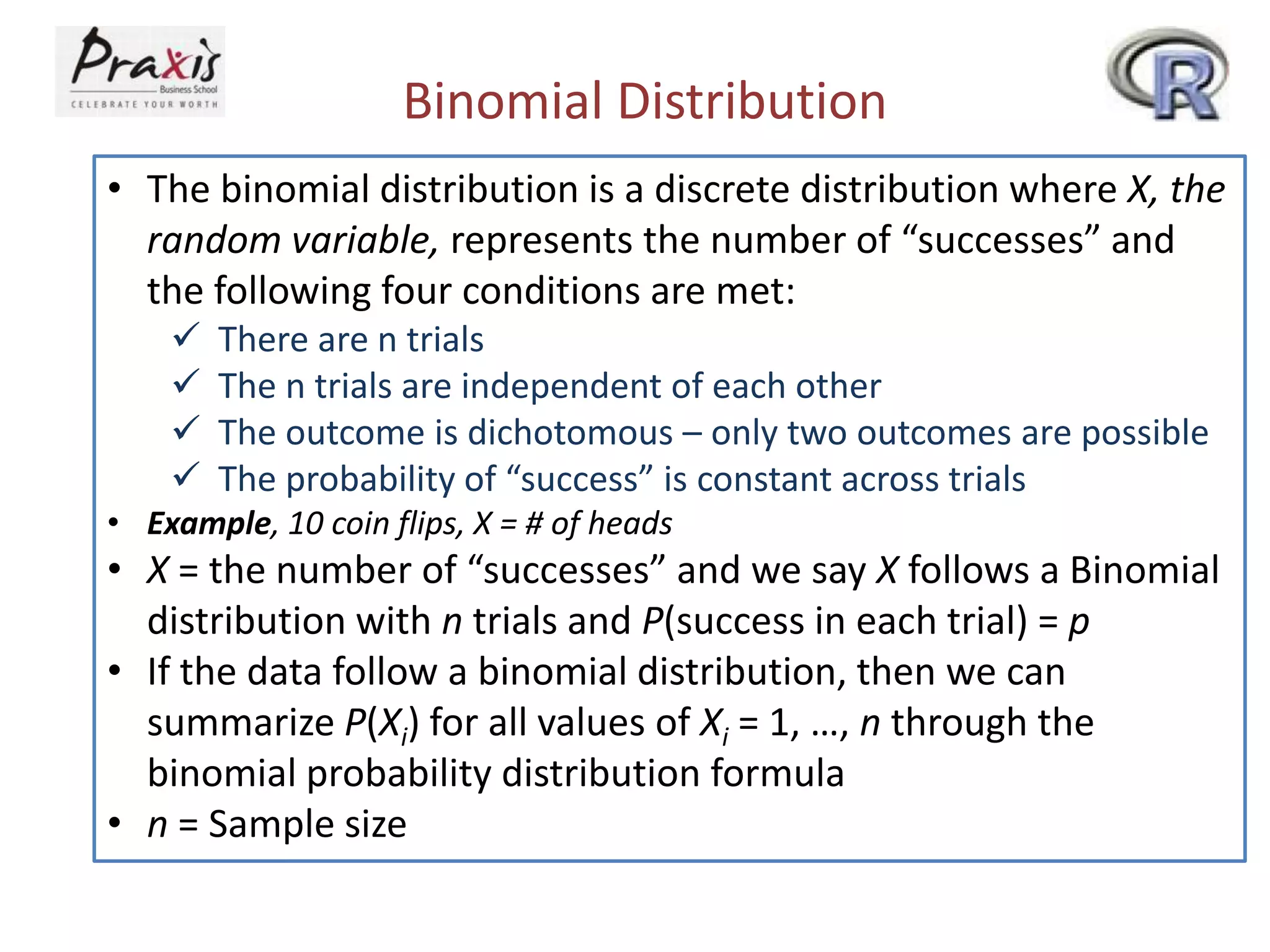Binomial Distribution
• The binomial distribution is a discrete distribution where X, the
random variable, represents the number of “successes” and
the following four conditions are met:





There are n trials
The n trials are independent of each other
The outcome is dichotomous – only two outcomes are possible
The probability of “success” is constant across trials

• Example, 10 coin flips, X = # of heads

• X = the number of “successes” and we say X follows a Binomial
distribution with n trials and P(success in each trial) = p
• If the data follow a binomial distribution, then we can
summarize P(Xi) for all values of Xi = 1, …, n through the
binomial probability distribution formula
• n = Sample size

 