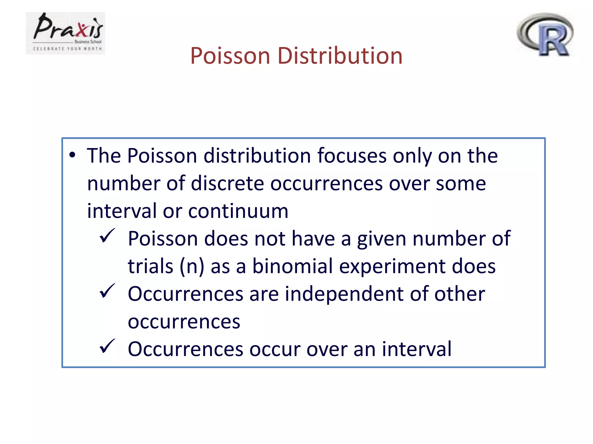 Poisson Distribution

• The Poisson distribution focuses only on the
number of discrete occurrences over some
interval or continuum
 Poisson does not have a given number of
trials (n) as a binomial experiment does
 Occurrences are independent of other
occurrences
 Occurrences occur over an interval

 
