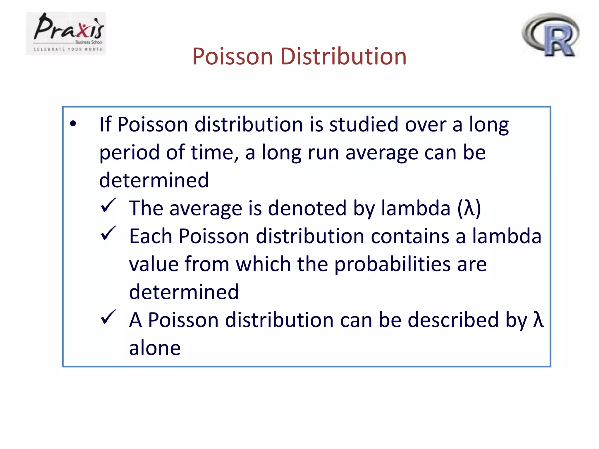 Poisson Distribution
• If Poisson distribution is studied over a long
period of time, a long run average can be
determined
 The average is denoted by lambda (λ)
 Each Poisson distribution contains a lambda
value from which the probabilities are
determined
 A Poisson distribution can be described by λ
alone

 