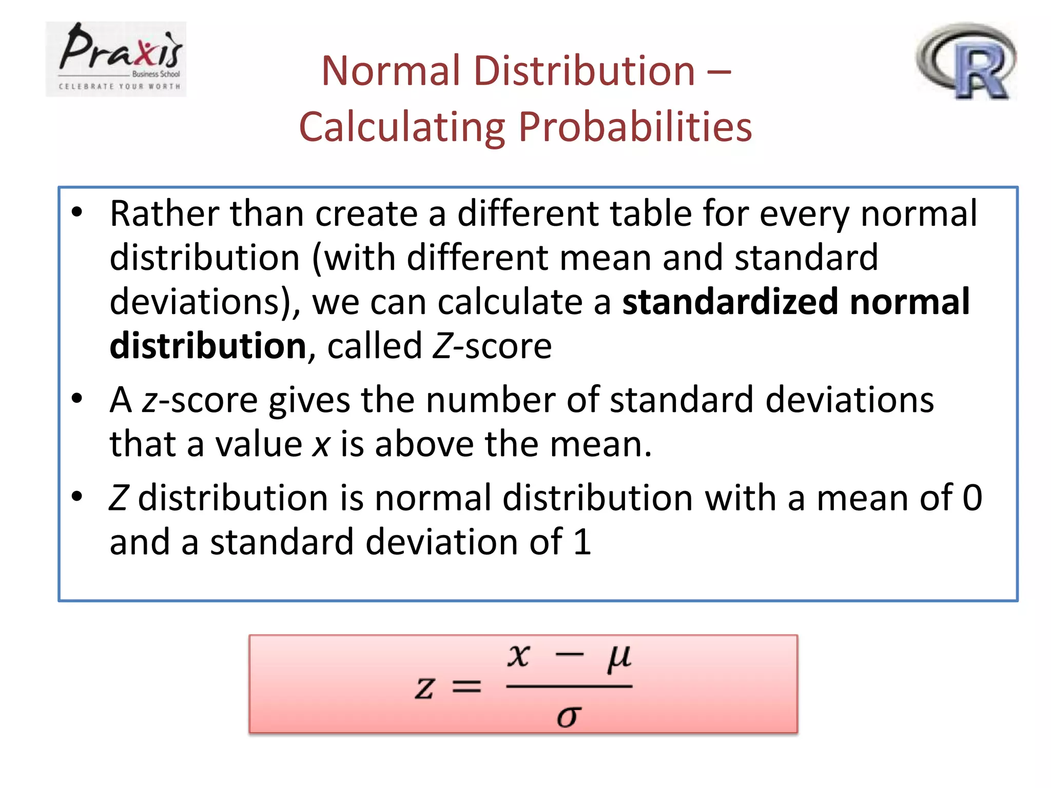 Normal Distribution –
Calculating Probabilities
• Rather than create a different table for every normal
distribution (with different mean and standard
deviations), we can calculate a standardized normal
distribution, called Z-score
• A z-score gives the number of standard deviations
that a value x is above the mean.
• Z distribution is normal distribution with a mean of 0
and a standard deviation of 1

 