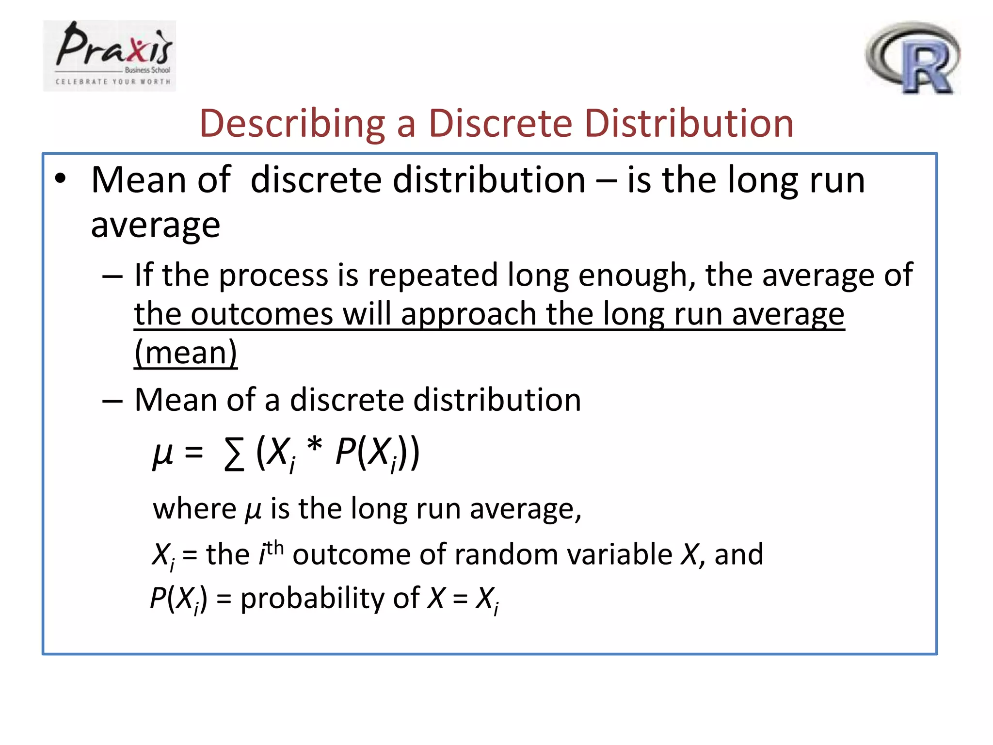 Describing a Discrete Distribution
• Mean of discrete distribution – is the long run
average
– If the process is repeated long enough, the average of
the outcomes will approach the long run average
(mean)
– Mean of a discrete distribution

µ = ∑ (Xi * P(Xi))
where µ is the long run average,
Xi = the ith outcome of random variable X, and
P(Xi) = probability of X = Xi

 