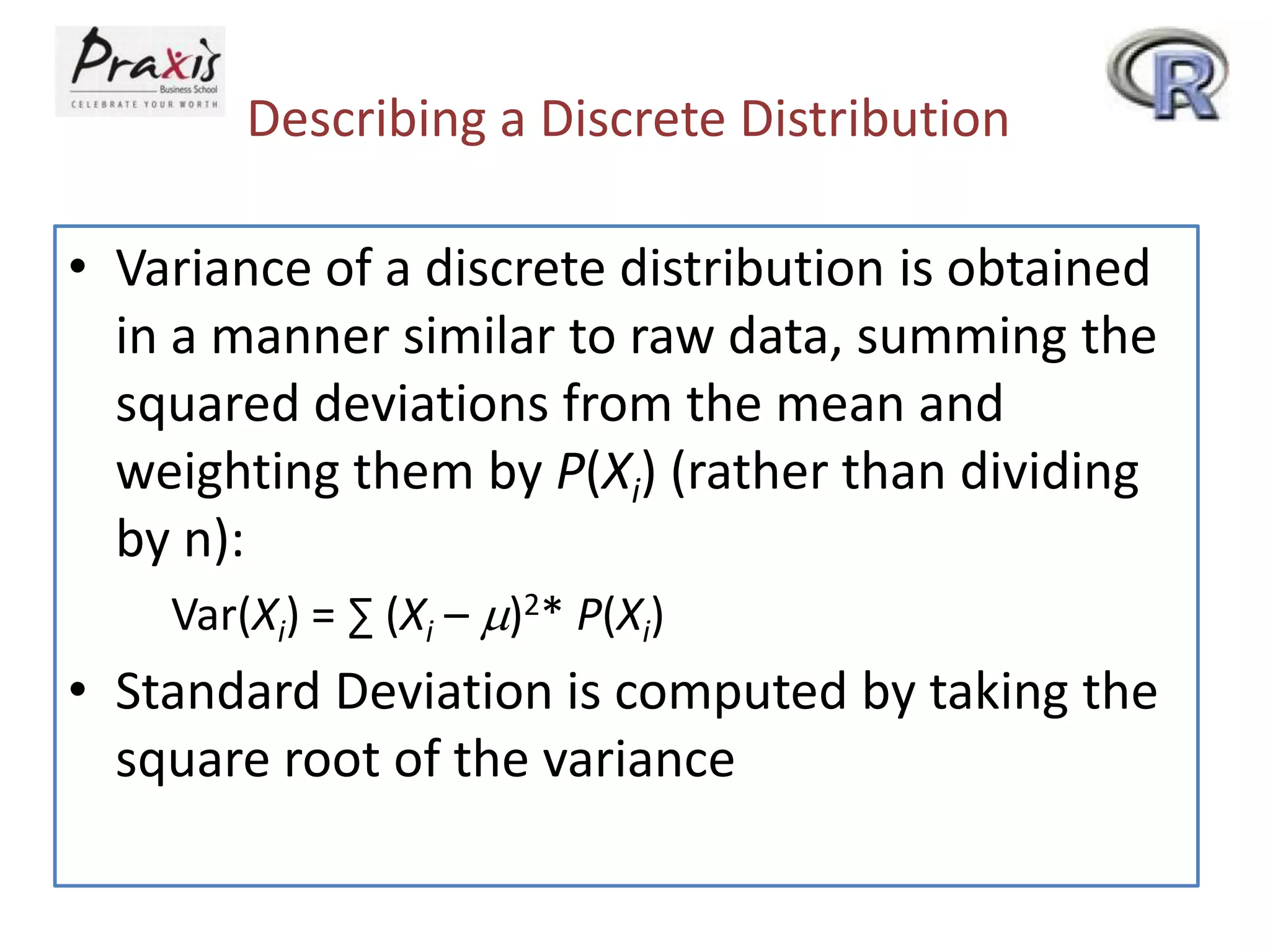 Describing a Discrete Distribution
• Variance of a discrete distribution is obtained
in a manner similar to raw data, summing the
squared deviations from the mean and
weighting them by P(Xi) (rather than dividing
by n):
Var(Xi) = ∑ (Xi – m)2* P(Xi)

• Standard Deviation is computed by taking the
square root of the variance

 