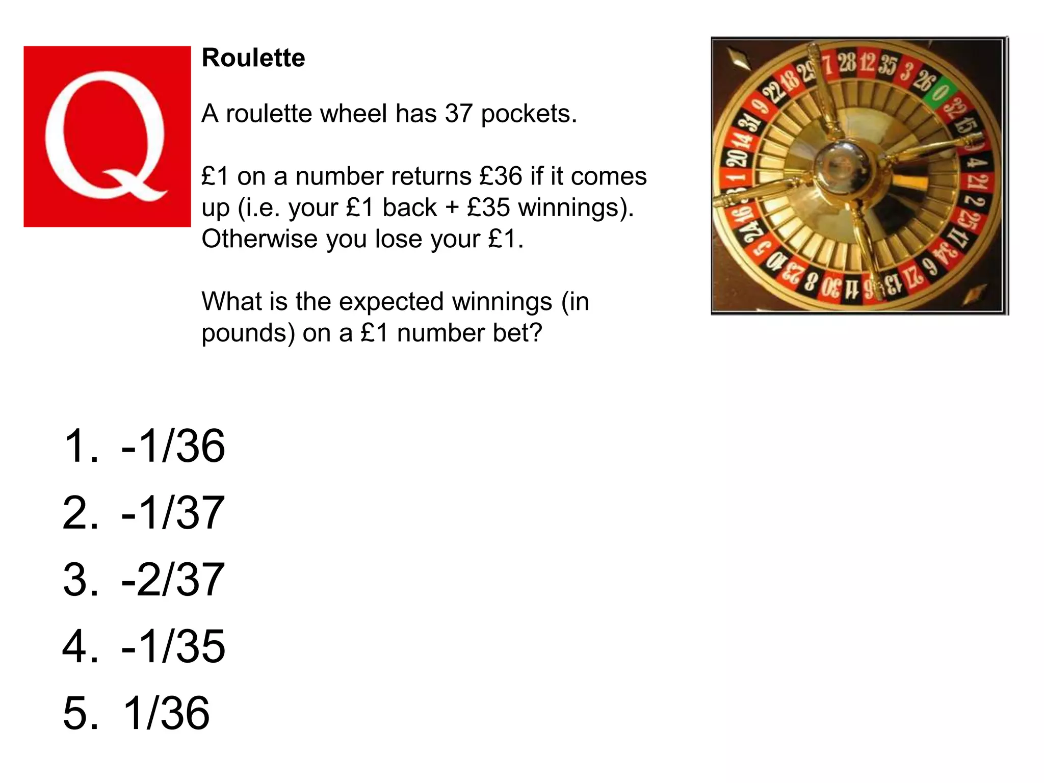 Roulette

A roulette wheel has 37 pockets.
£1 on a number returns £36 if it comes
up (i.e. your £1 back + £35 winnings).
Otherwise you lose your £1.
What is the expected winnings (in
pounds) on a £1 number bet?

1.
2.
3.
4.
5.

-1/36
-1/37
-2/37
-1/35
1/36

 