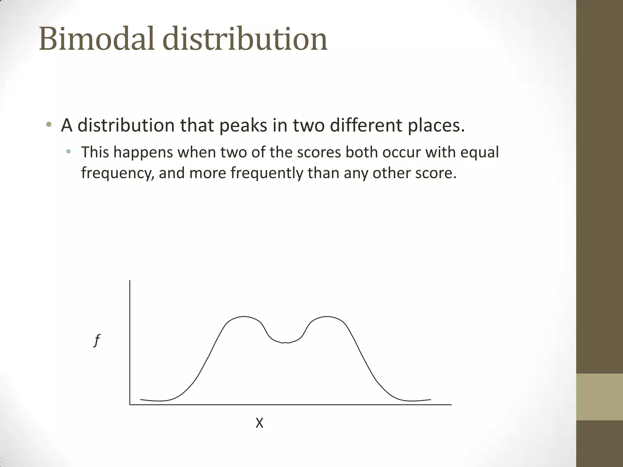 Bimodal distribution
• A distribution that peaks in two different places.
• This happens when two of the scores both occur with equal
frequency, and more frequently than any other score.
X
f
 