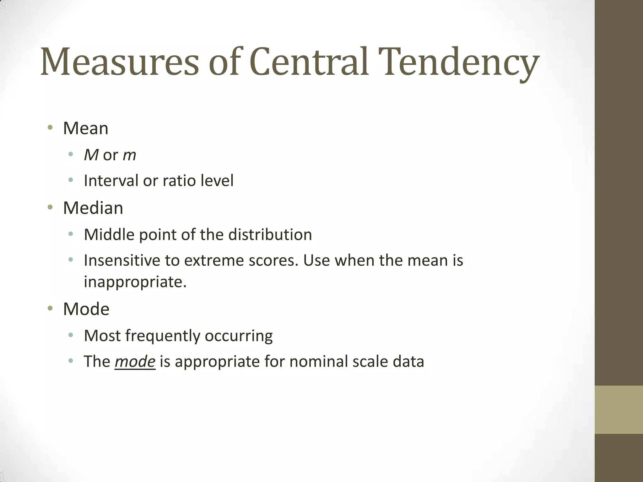 Measures of Central Tendency
• Mean
• M or m
• Interval or ratio level
• Median
• Middle point of the distribution
• Insensitive to extreme scores. Use when the mean is
inappropriate.
• Mode
• Most frequently occurring
• The mode is appropriate for nominal scale data
 