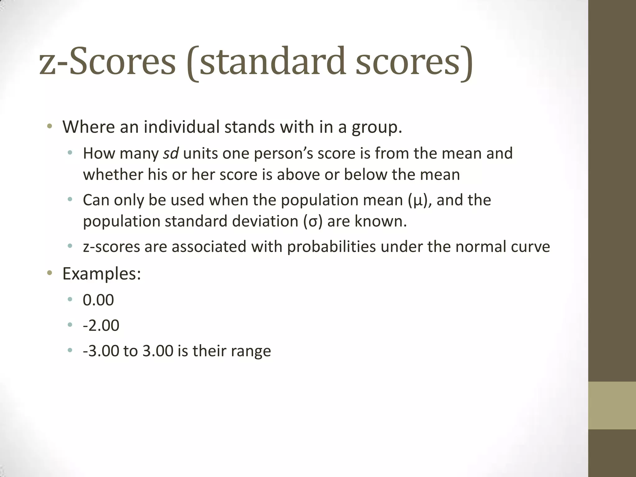 z-Scores (standard scores)
• Where an individual stands with in a group.
• How many sd units one person’s score is from the mean and
whether his or her score is above or below the mean
• Can only be used when the population mean (μ), and the
population standard deviation (σ) are known.
• z-scores are associated with probabilities under the normal curve
• Examples:
• 0.00
• -2.00
• -3.00 to 3.00 is their range
 