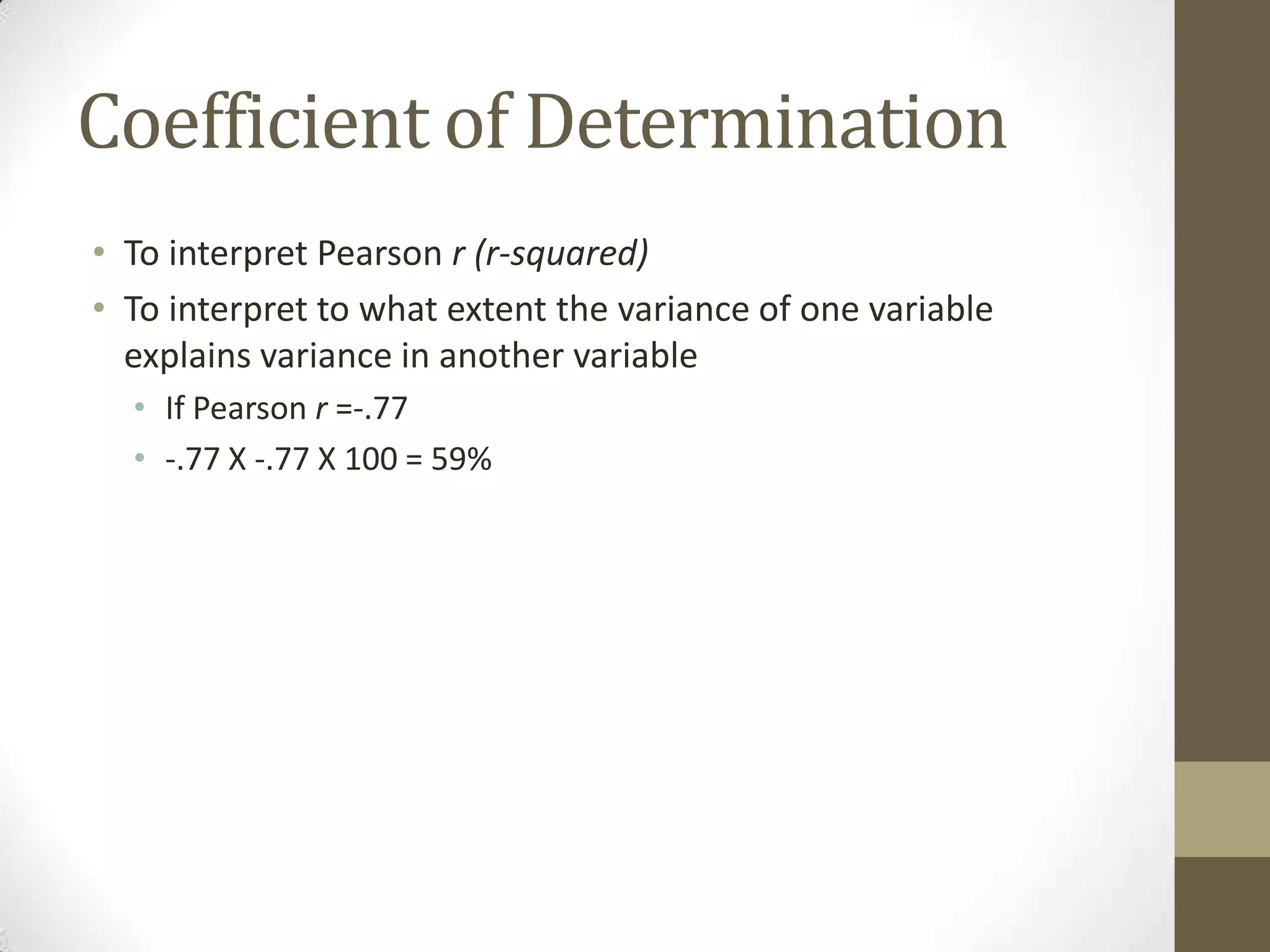 Coefficient of Determination
• To interpret Pearson r (r-squared)
• To interpret to what extent the variance of one variable
explains variance in another variable
• If Pearson r =-.77
• -.77 X -.77 X 100 = 59%
 
