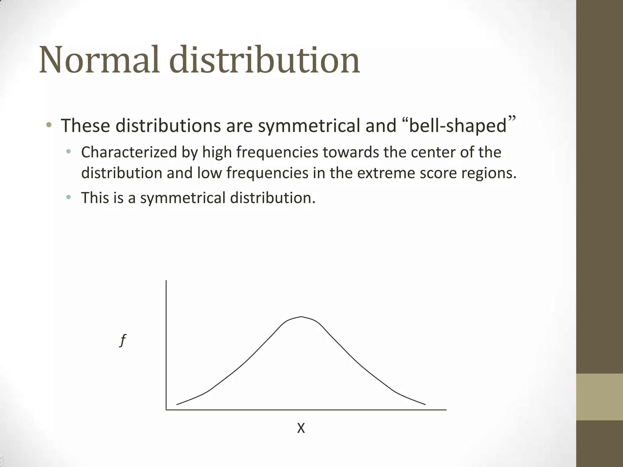 Normal distribution
• These distributions are symmetrical and “bell-shaped”
• Characterized by high frequencies towards the center of the
distribution and low frequencies in the extreme score regions.
• This is a symmetrical distribution.
f
X
 
