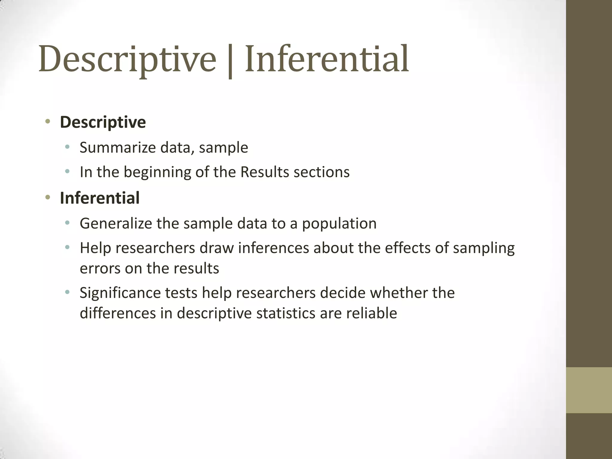 Descriptive | Inferential
• Descriptive
• Summarize data, sample
• In the beginning of the Results sections
• Inferential
• Generalize the sample data to a population
• Help researchers draw inferences about the effects of sampling
errors on the results
• Significance tests help researchers decide whether the
differences in descriptive statistics are reliable
 