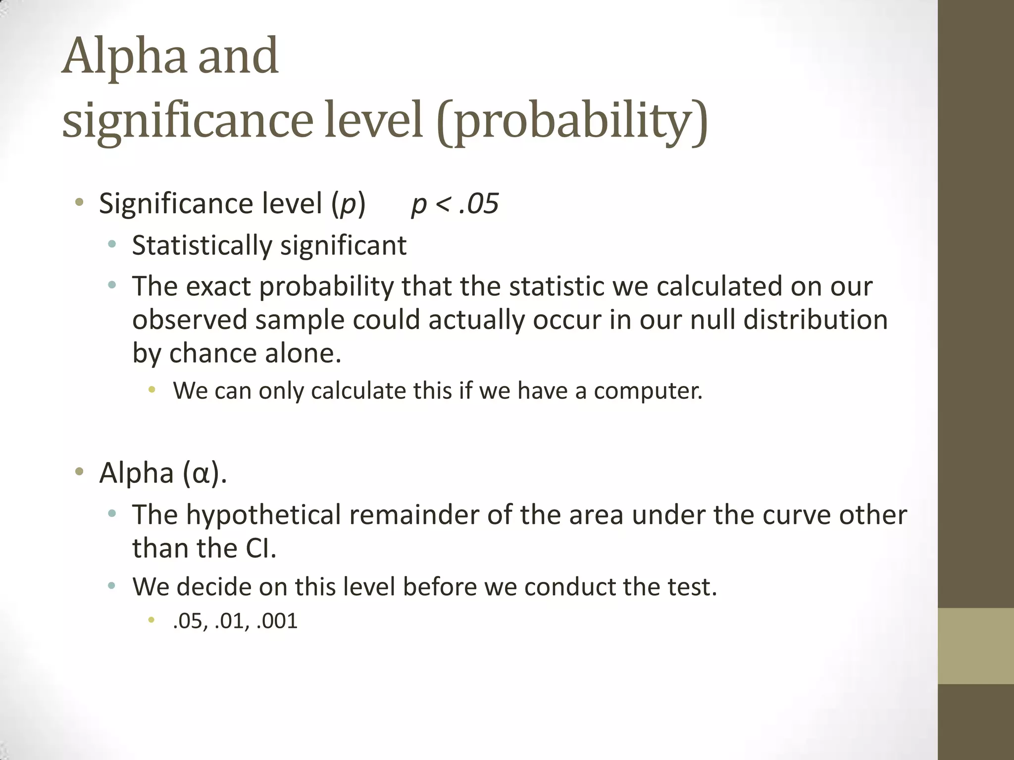 Alpha and
significance level (probability)
• Significance level (p) p < .05
• Statistically significant
• The exact probability that the statistic we calculated on our
observed sample could actually occur in our null distribution
by chance alone.
• We can only calculate this if we have a computer.
• Alpha (α).
• The hypothetical remainder of the area under the curve other
than the CI.
• We decide on this level before we conduct the test.
• .05, .01, .001
 