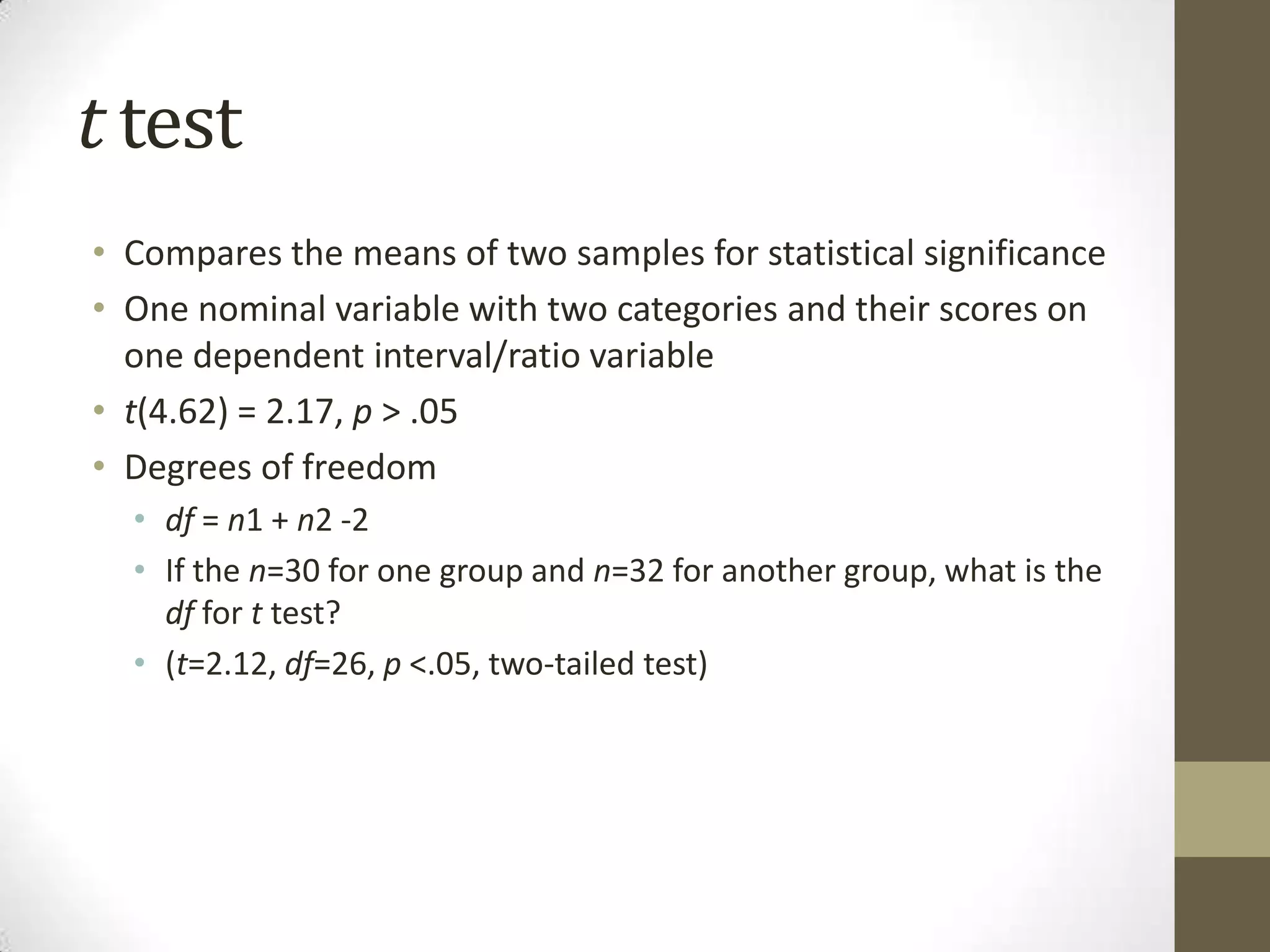 t test
• Compares the means of two samples for statistical significance
• One nominal variable with two categories and their scores on
one dependent interval/ratio variable
• t(4.62) = 2.17, p > .05
• Degrees of freedom
• df = n1 + n2 -2
• If the n=30 for one group and n=32 for another group, what is the
df for t test?
• (t=2.12, df=26, p <.05, two-tailed test)
 