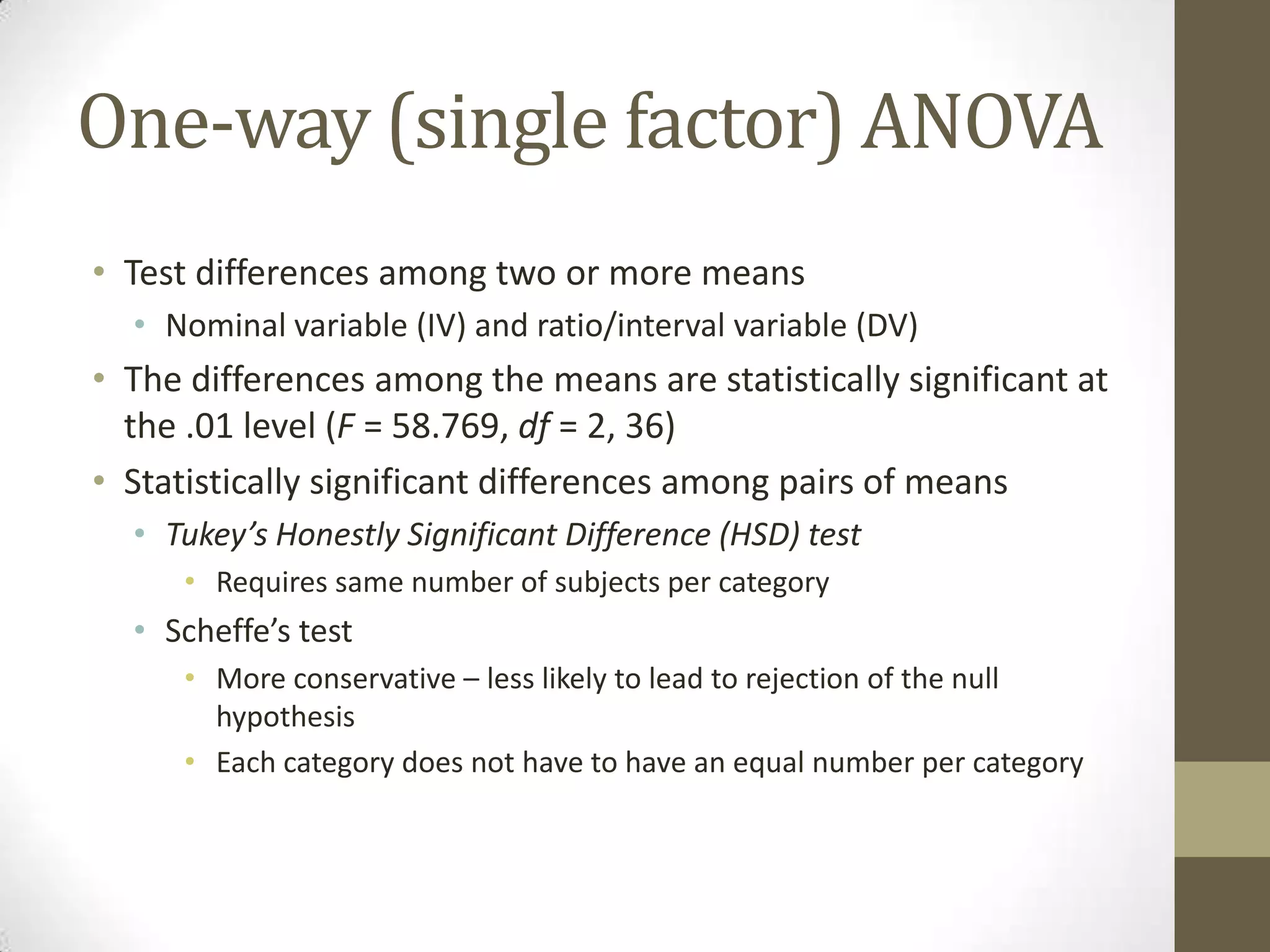 One-way (single factor) ANOVA
• Test differences among two or more means
• Nominal variable (IV) and ratio/interval variable (DV)
• The differences among the means are statistically significant at
the .01 level (F = 58.769, df = 2, 36)
• Statistically significant differences among pairs of means
• Tukey’s Honestly Significant Difference (HSD) test
• Requires same number of subjects per category
• Scheffe’s test
• More conservative – less likely to lead to rejection of the null
hypothesis
• Each category does not have to have an equal number per category
 