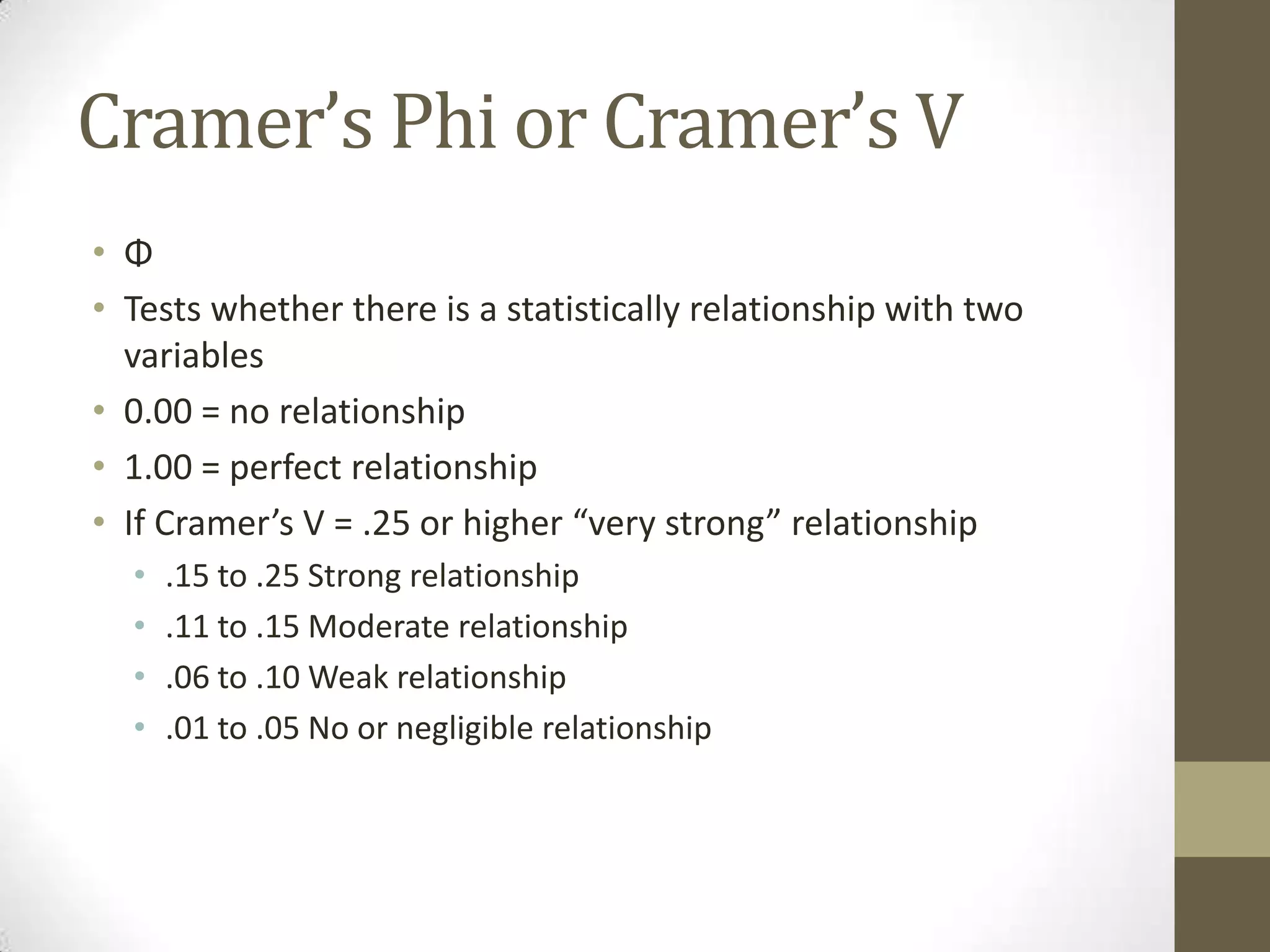 Cramer’s Phi or Cramer’s V
• Φ
• Tests whether there is a statistically relationship with two
variables
• 0.00 = no relationship
• 1.00 = perfect relationship
• If Cramer’s V = .25 or higher “very strong” relationship
• .15 to .25 Strong relationship
• .11 to .15 Moderate relationship
• .06 to .10 Weak relationship
• .01 to .05 No or negligible relationship
 