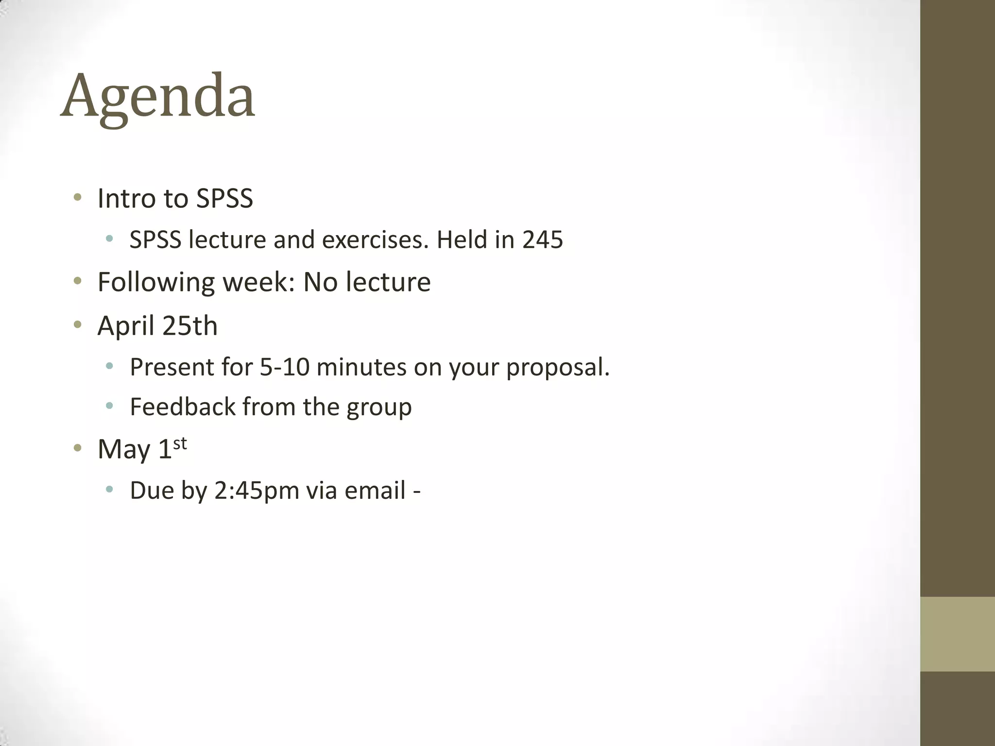 Agenda
• Intro to SPSS
• SPSS lecture and exercises. Held in 245
• Following week: No lecture
• April 25th
• Present for 5-10 minutes on your proposal.
• Feedback from the group
• May 1st
• Due by 2:45pm via email -
 