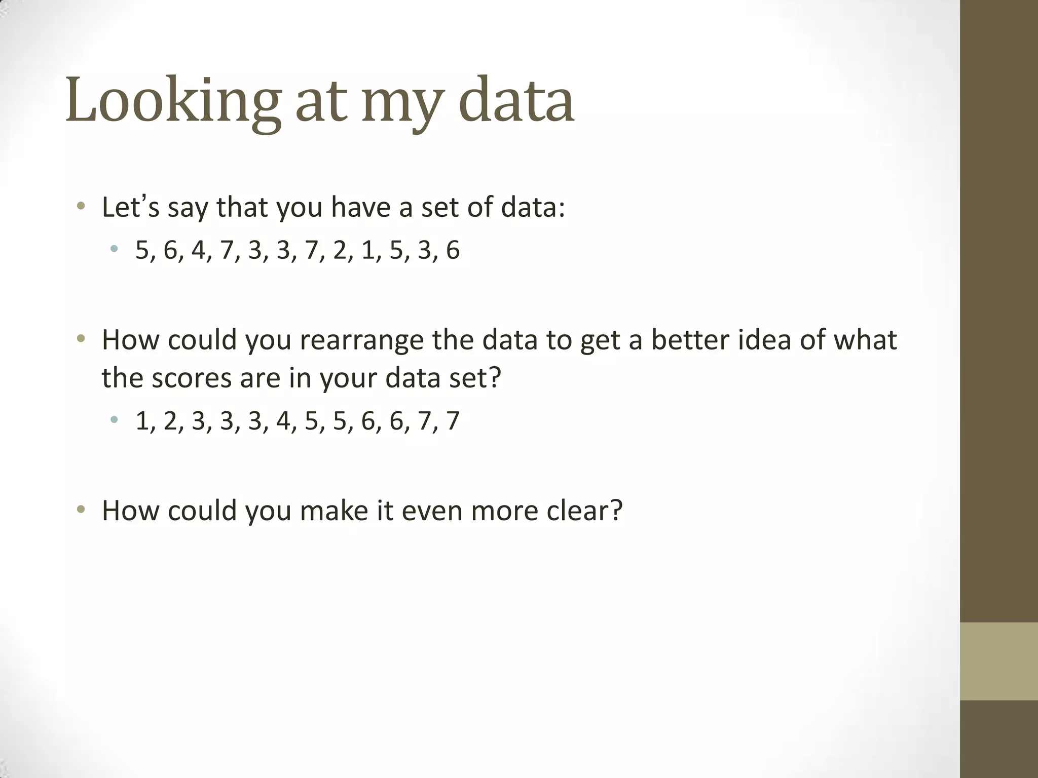 Looking at my data
• Let’s say that you have a set of data:
• 5, 6, 4, 7, 3, 3, 7, 2, 1, 5, 3, 6
• How could you rearrange the data to get a better idea of what
the scores are in your data set?
• 1, 2, 3, 3, 3, 4, 5, 5, 6, 6, 7, 7
• How could you make it even more clear?
 