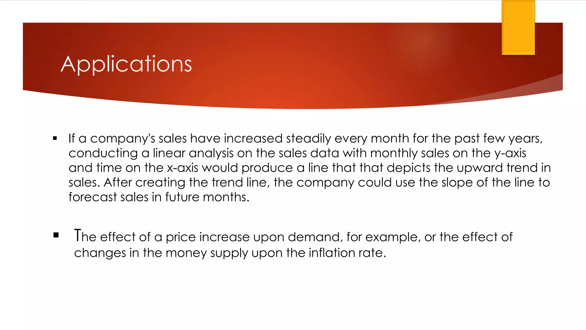 Applications
 If a company's sales have increased steadily every month for the past few years,
conducting a linear analysis on the sales data with monthly sales on the y-axis
and time on the x-axis would produce a line that that depicts the upward trend in
sales. After creating the trend line, the company could use the slope of the line to
forecast sales in future months.
 The effect of a price increase upon demand, for example, or the effect of
changes in the money supply upon the inflation rate.
 