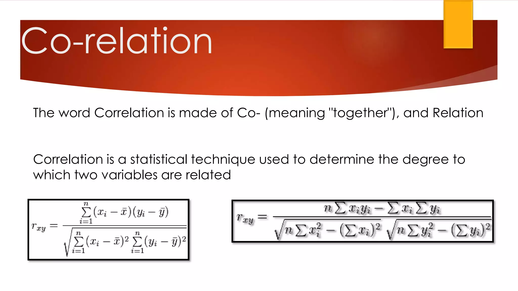 The word Correlation is made of Co- (meaning "together"), and Relation
Correlation is a statistical technique used to determine the degree to
which two variables are related
Co-relation
 