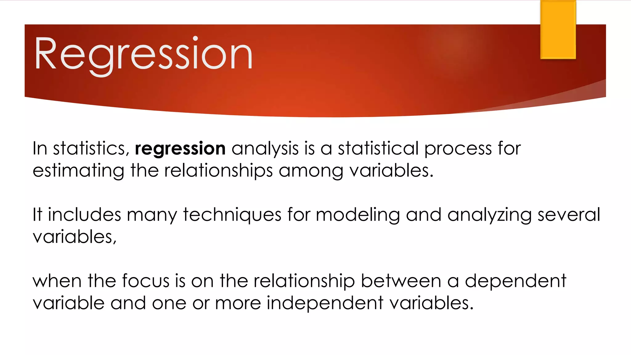 In statistics, regression analysis is a statistical process for
estimating the relationships among variables.
It includes many techniques for modeling and analyzing several
variables,
when the focus is on the relationship between a dependent
variable and one or more independent variables.
Regression
 