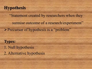 Hypothesis
“Statement created by researchers when they
surmise outcome of a research/experiment”
Precursor of hypothesis is a “problem”
Types:
1. Null hypothesis
2. Alternative hypothesis
 
