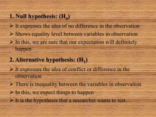1. Null hypothesis: (Ho)
 It expresses the idea of no difference in the observation
 Shows equality level between variables in observation
 In this, we are sure that our expectation will definitely
happen
2. Alternative hypothesis: (H1)
 It expresses the idea of conflict or difference in the
observation
 There is inequality between the variables in observation
 In this, we expect things to happen
 It is the hypothesis that a researcher wants to test.
 