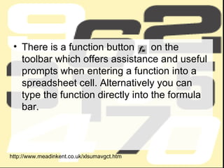 There is a function button  on the toolbar which offers assistance and useful prompts when entering a function into a spreadsheet cell. Alternatively you can type the function directly into the formula bar.  http://www.meadinkent.co.uk/xlsumavgct.htm 