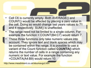 Cell C6 is currently empty. Both AVERAGE() and COUNT() would be affected by placing a zero value in the cell. Doing so would change last years values to 71 and 4 respectively. SUM() is unaffected. The range need not be limited to a single column. For example the function = COUNT(B4:C7) would return 7. These three functions only take numeric values into account. They ignore text and blank spaces which may be contained within the range. It is possible to use a variant of the Count function called  COUNTA()  which returns the number of cells in a range containing any numeric or text value. For example the function =COUNTA(A4:B9) would return 10. http://www.meadinkent.co.uk/xlsumavgct.htm 