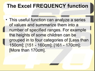 The Excel FREQUENCY function This useful function can analyze a series of values and summarize them into a number of specified ranges. For example the heights of some children can be grouped in to four categories of [Less than 150cm]; [151 - 160cm]; [161 - 170cm]; [More than 170cm].  